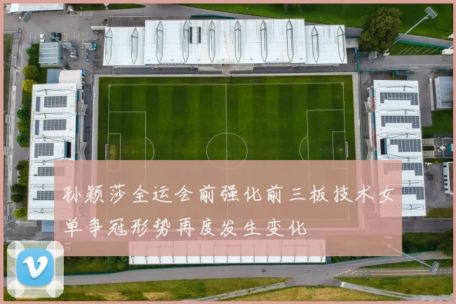 孙颖莎全运会前强化前三板技术女单争冠形势再度发生变化