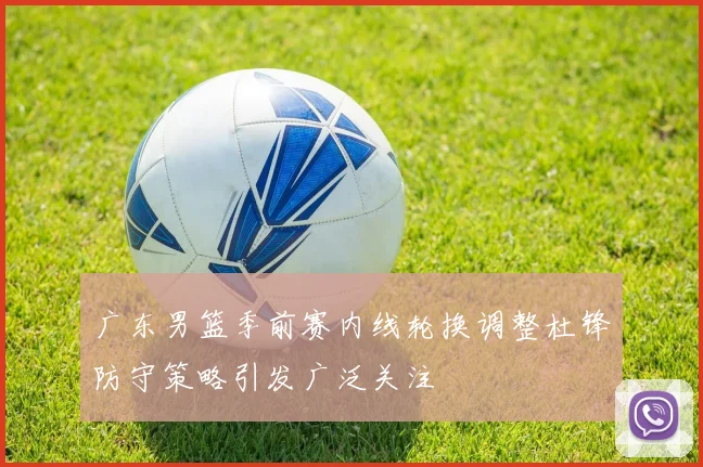 广东男篮季前赛内线轮换调整杜锋防守策略引发广泛关注
