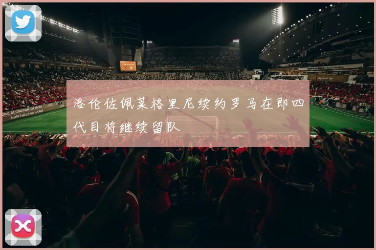洛伦佐佩莱格里尼续约罗马在即四代目将继续留队