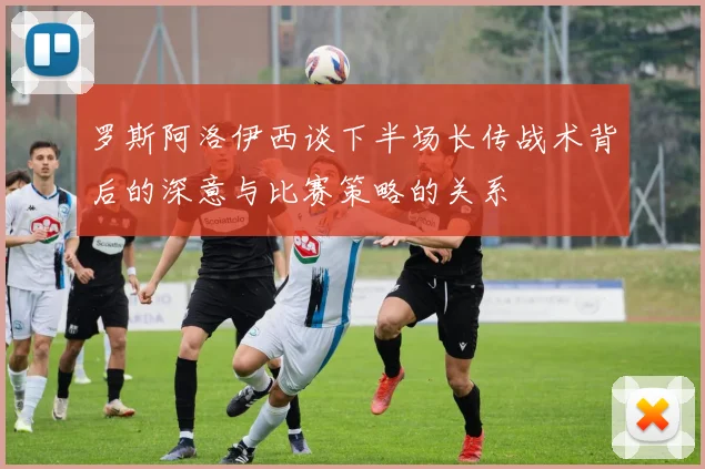 罗斯阿洛伊西谈下半场长传战术背后的深意与比赛策略的关系