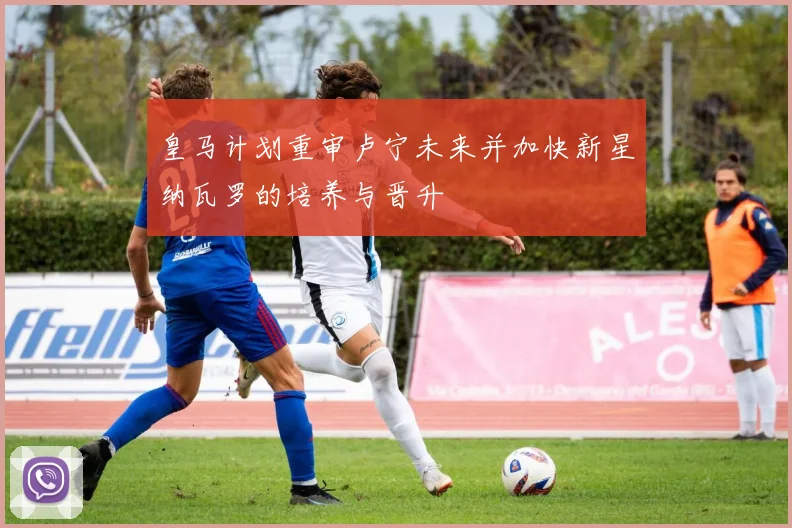 皇马计划重审卢宁未来并加快新星纳瓦罗的培养与晋升