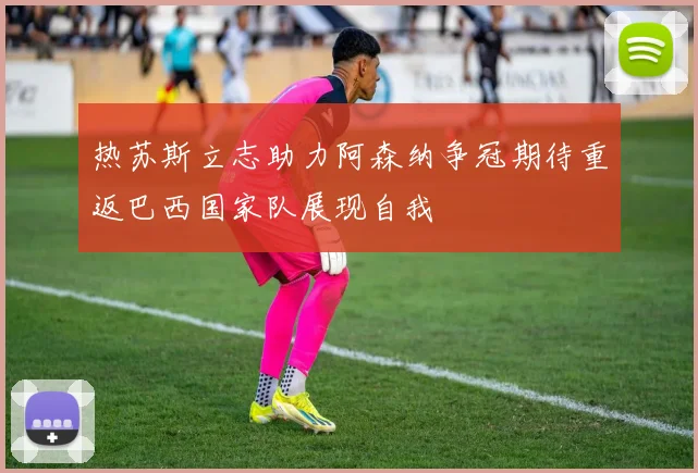 热苏斯立志助力阿森纳争冠期待重返巴西国家队展现自我