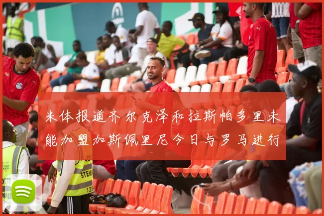 米体报道齐尔克泽和拉斯帕多里未能加盟加斯佩里尼今日与罗马进行会谈
