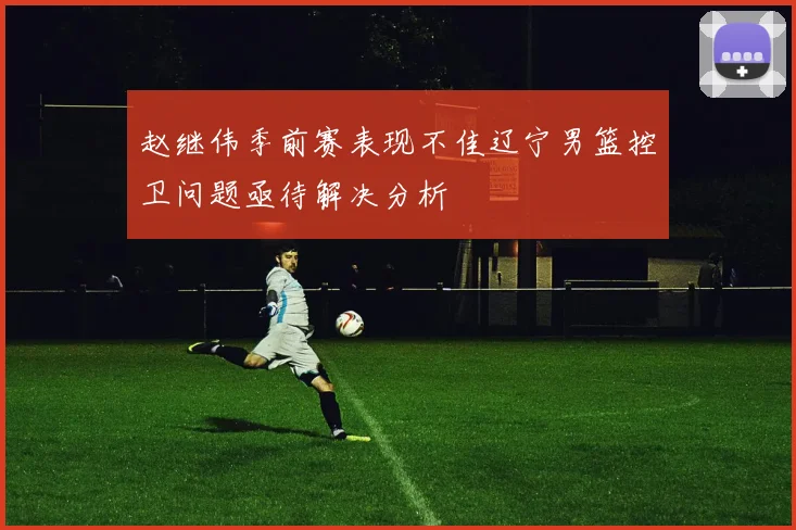 赵继伟季前赛表现不佳辽宁男篮控卫问题亟待解决分析