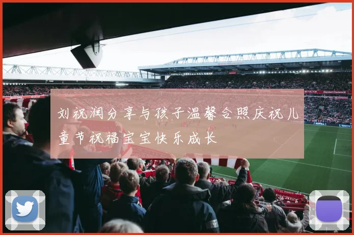 刘祝润分享与孩子温馨合照庆祝儿童节祝福宝宝快乐成长