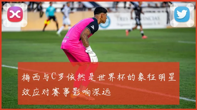 梅西与C罗依然是世界杯的象征明星效应对赛事影响深远