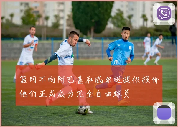 篮网不向阿巴基和威尔逊提供报价他们正式成为完全自由球员