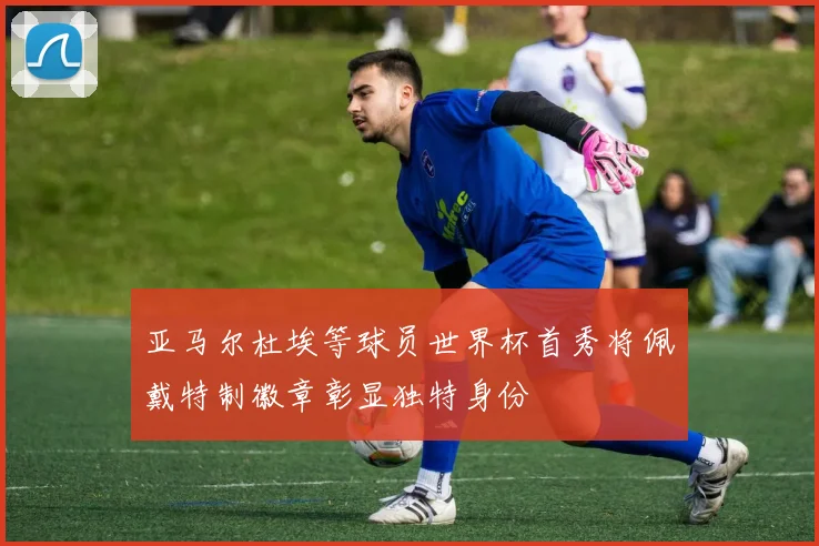 亚马尔杜埃等球员世界杯首秀将佩戴特制徽章彰显独特身份