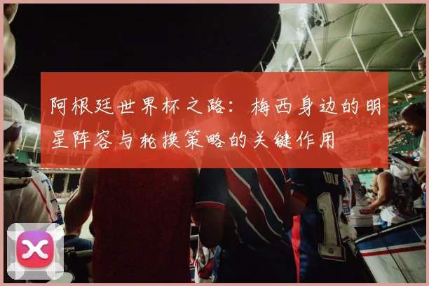 阿根廷世界杯之路：梅西身边的明星阵容与轮换策略的关键作用
