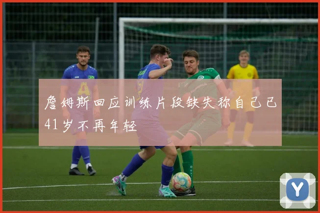 詹姆斯回应训练片段缺失称自己已41岁不再年轻