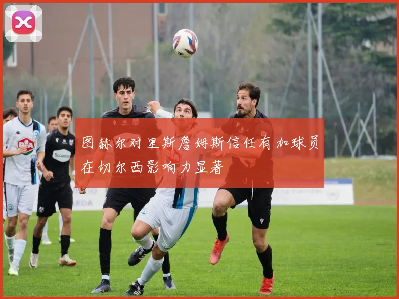 图赫尔对里斯詹姆斯信任有加球员在切尔西影响力显著