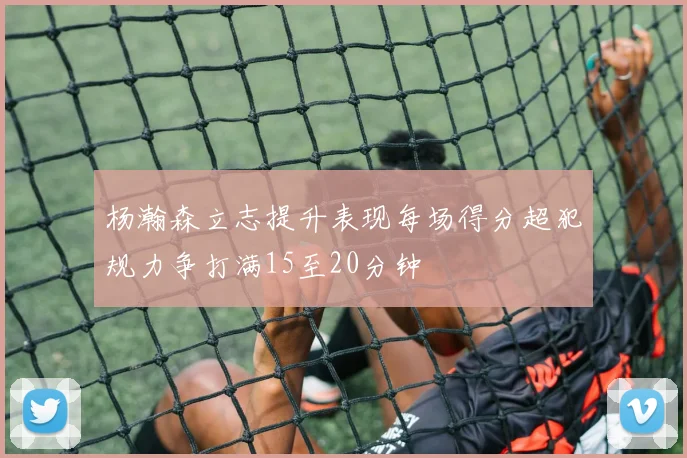杨瀚森立志提升表现每场得分超犯规力争打满15至20分钟