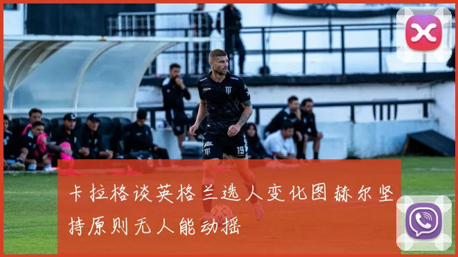 卡拉格谈英格兰选人变化图赫尔坚持原则无人能动摇
