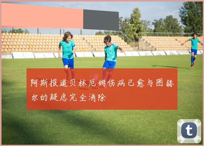 阿斯报道贝林厄姆伤病已愈与图赫尔的疑虑完全消除