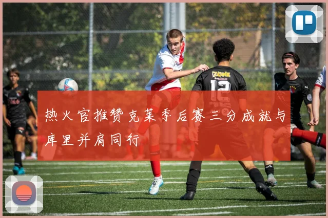 热火官推赞克莱季后赛三分成就与库里并肩同行
