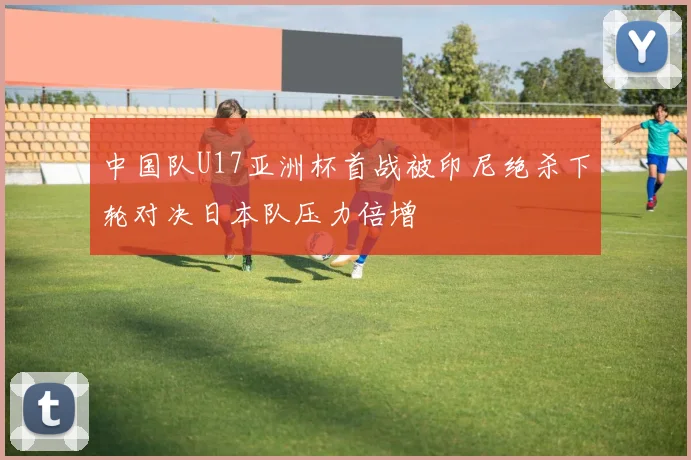 中国队U17亚洲杯首战被印尼绝杀下轮对决日本队压力倍增