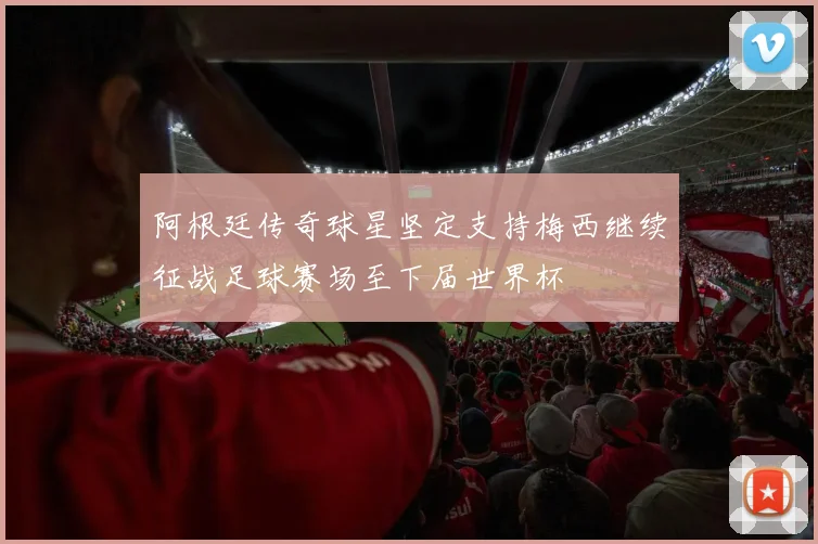 阿根廷传奇球星坚定支持梅西继续征战足球赛场至下届世界杯