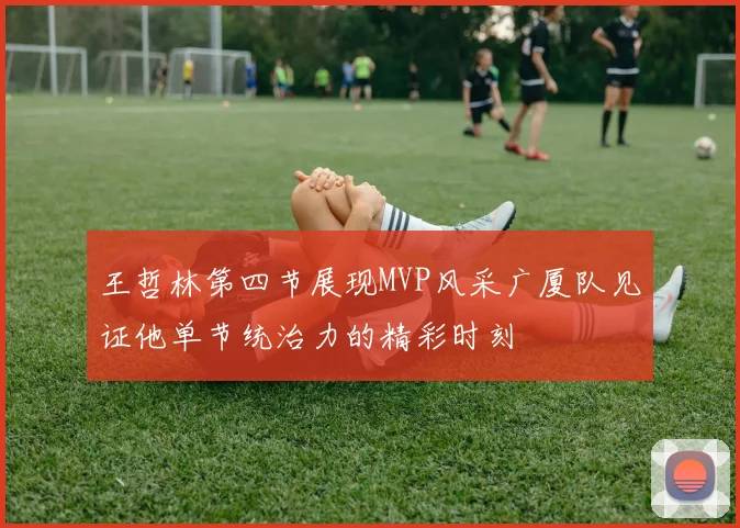 王哲林第四节展现MVP风采广厦队见证他单节统治力的精彩时刻