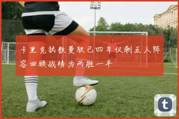 卡里克执教曼联已四年仅剩五人阵容回顾战绩为两胜一平