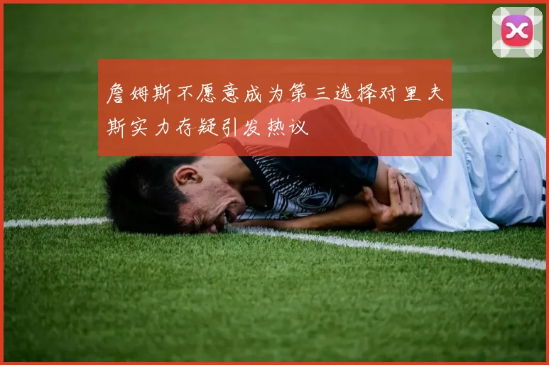 詹姆斯不愿意成为第三选择对里夫斯实力存疑引发热议