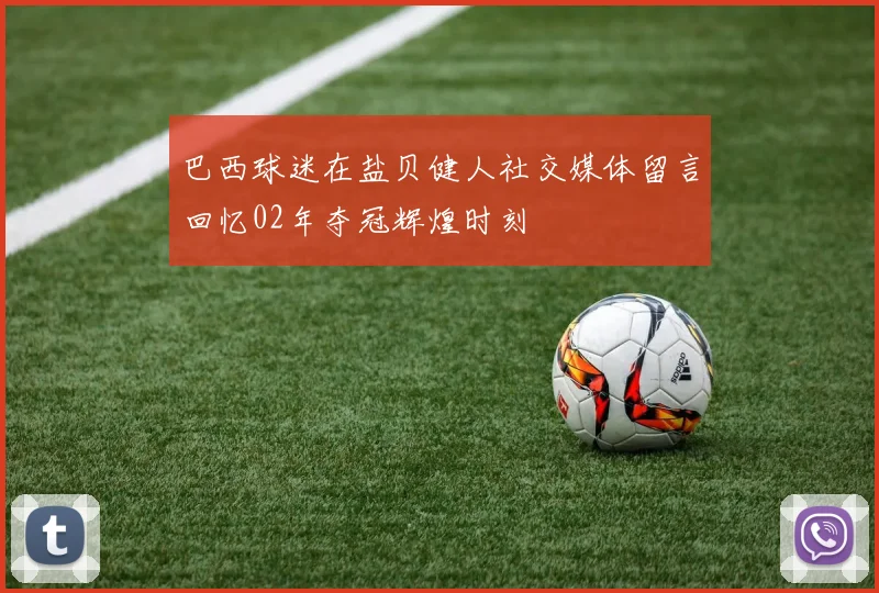 巴西球迷在盐贝健人社交媒体留言回忆02年夺冠辉煌时刻