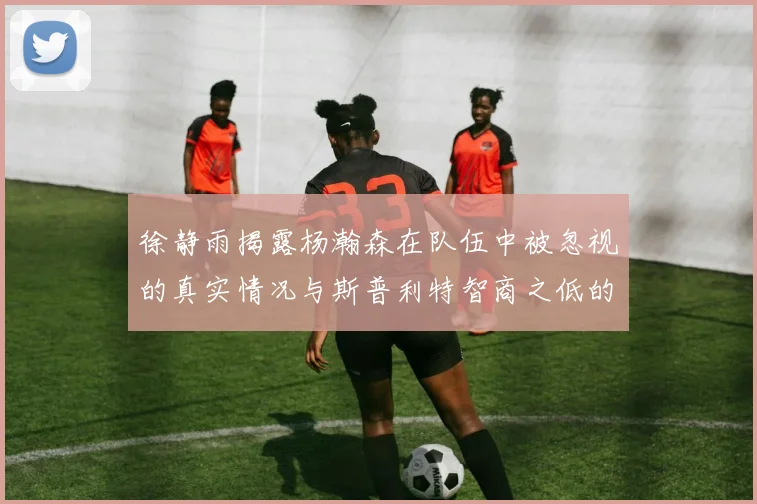 徐静雨揭露杨瀚森在队伍中被忽视的真实情况与斯普利特智商之低的尴尬真相