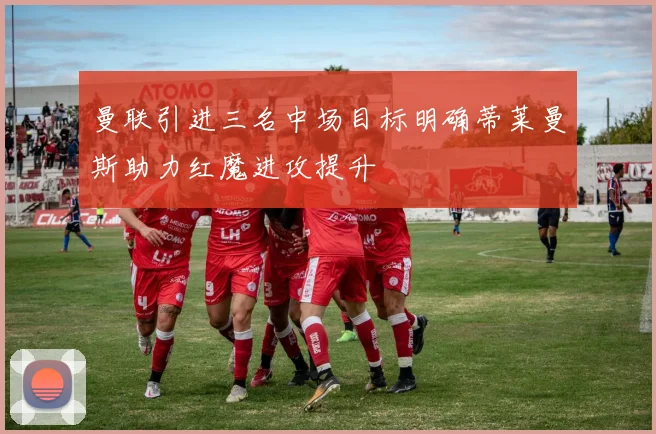 曼联引进三名中场目标明确蒂莱曼斯助力红魔进攻提升