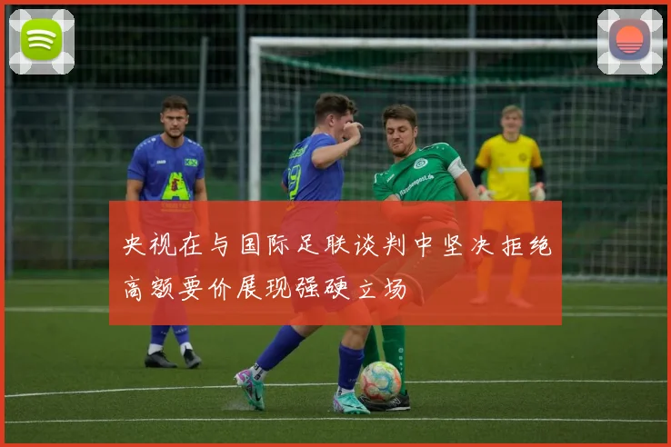 央视在与国际足联谈判中坚决拒绝高额要价展现强硬立场