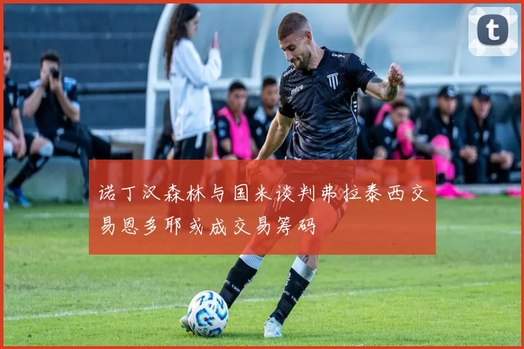 诺丁汉森林与国米谈判弗拉泰西交易恩多耶或成交易筹码