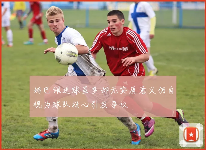 姆巴佩进球虽多却无实质意义仍自视为球队核心引发争议