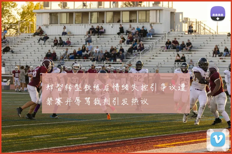 郑智转型教练后情绪失控引争议遭禁赛并辱骂裁判引发热议