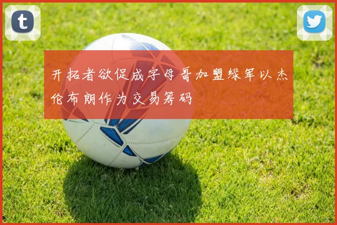 开拓者欲促成字母哥加盟绿军以杰伦布朗作为交易筹码