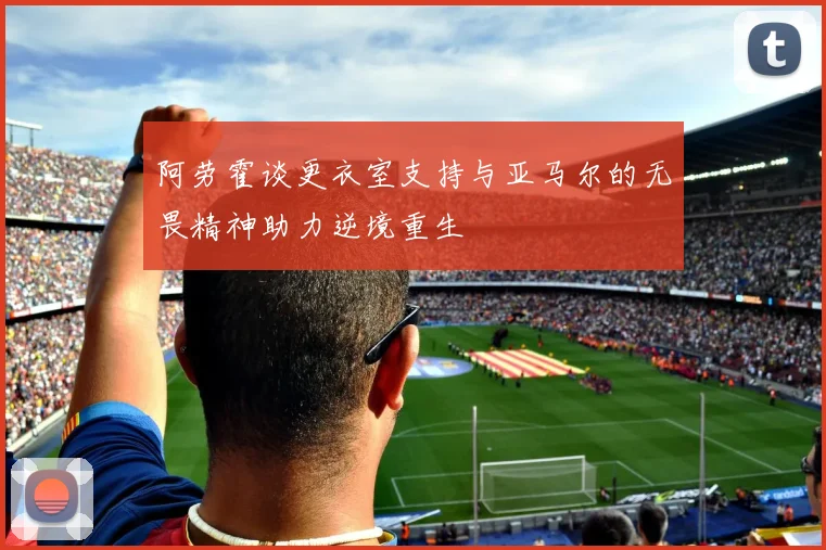 阿劳霍谈更衣室支持与亚马尔的无畏精神助力逆境重生