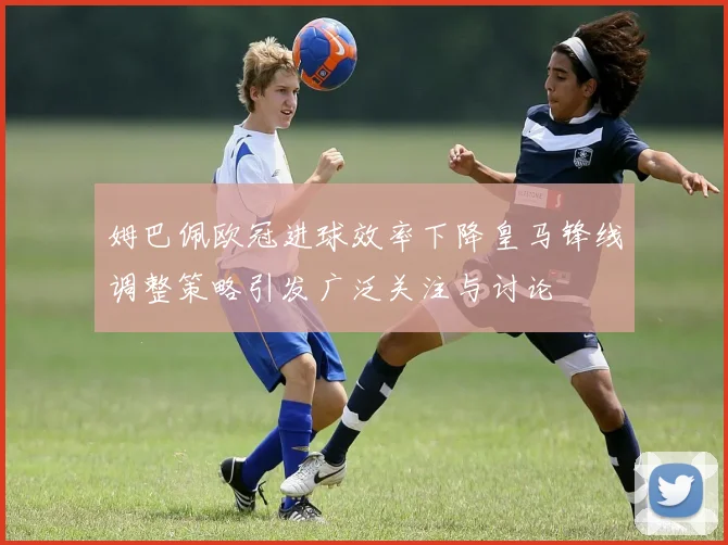 姆巴佩欧冠进球效率下降皇马锋线调整策略引发广泛关注与讨论