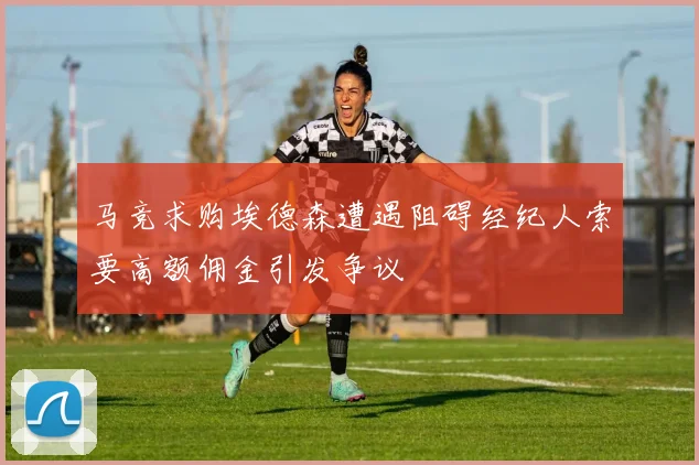 马竞求购埃德森遭遇阻碍经纪人索要高额佣金引发争议