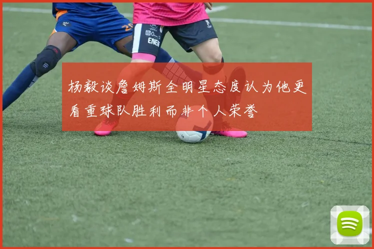 杨毅谈詹姆斯全明星态度认为他更看重球队胜利而非个人荣誉