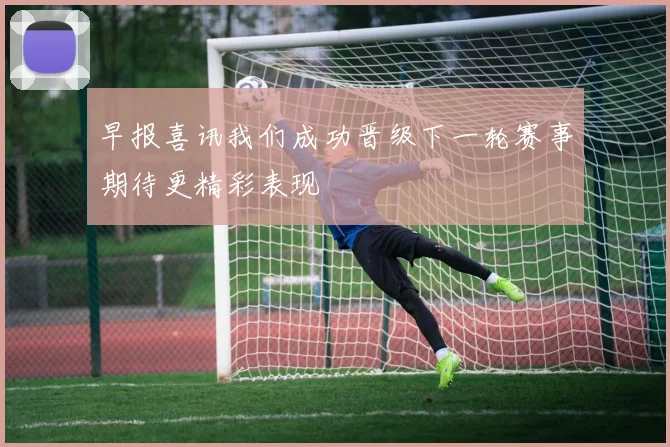 早报喜讯我们成功晋级下一轮赛事期待更精彩表现