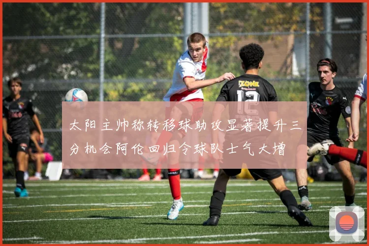 太阳主帅称转移球助攻显著提升三分机会阿伦回归令球队士气大增