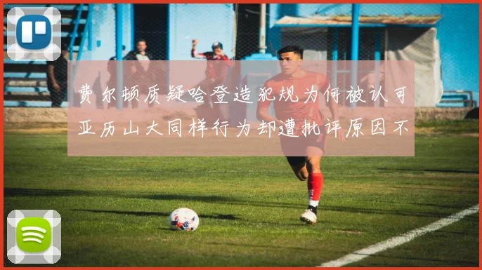 费尔顿质疑哈登造犯规为何被认可亚历山大同样行为却遭批评原因不明
