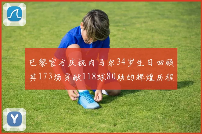 巴黎官方庆祝内马尔34岁生日回顾其173场贡献118球80助的辉煌历程
